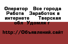 Оператор - Все города Работа » Заработок в интернете   . Тверская обл.,Удомля г.